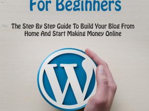 WordPress For Beginners: The Step By Step Guide To Build Your Blog From Home And Start Making Money Online